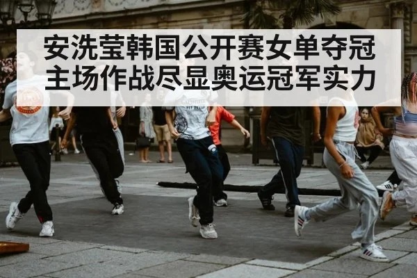 安洗莹韩国公开赛女单夺冠 主场作战尽显奥运冠军实力（kaiyun）